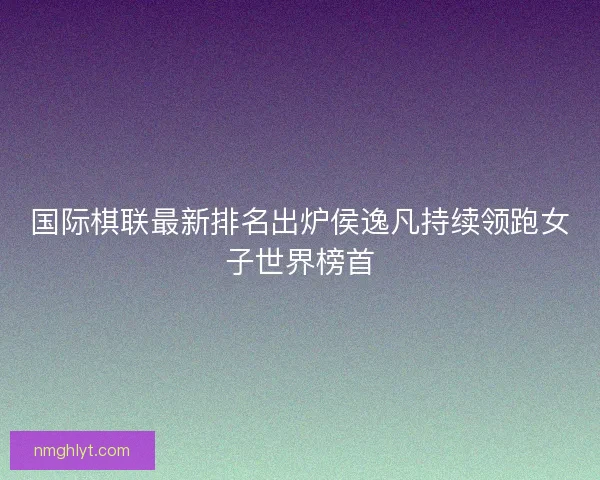 国际棋联最新排名出炉侯逸凡持续领跑女子世界榜首 国际棋联最新排名出炉侯逸凡持续领跑女子世界榜首