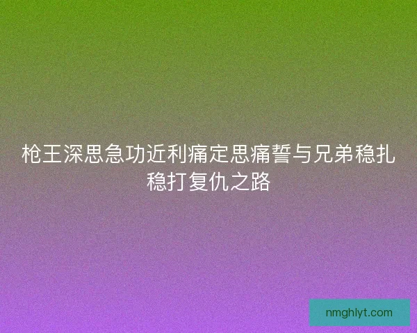 枪王深思急功近利痛定思痛誓与兄弟稳扎稳打复仇之路 枪王深思急功近利痛定思痛誓与兄弟稳扎稳打复仇之路