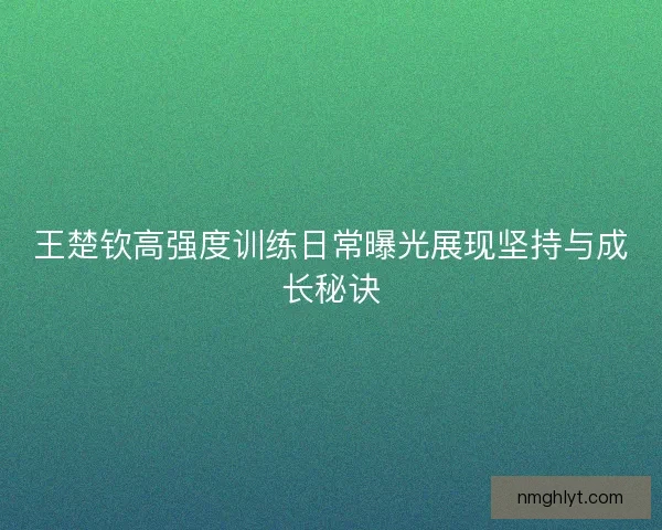 王楚钦高强度训练日常曝光展现坚持与成长秘诀