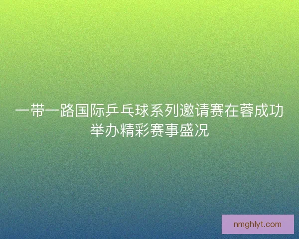 一带一路国际乒乓球系列邀请赛在蓉成功举办精彩赛事盛况 一带一路国际乒乓球系列邀请赛在蓉成功举办精彩赛事盛况