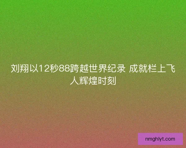 刘翔以12秒88跨越世界纪录 成就栏上飞人辉煌时刻 刘翔以12秒88跨越世界纪录 成就栏上飞人辉煌时刻