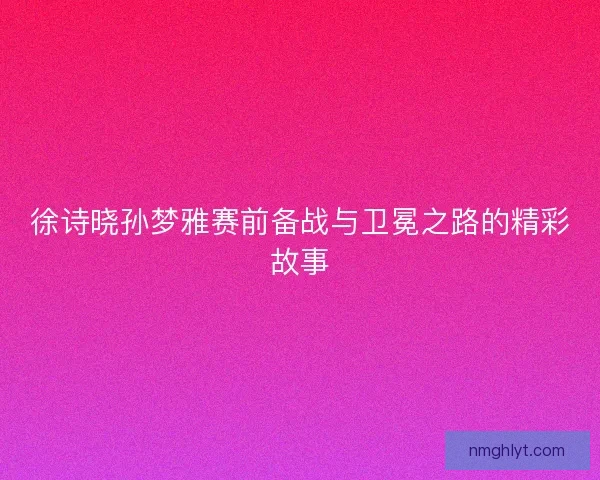 徐诗晓孙梦雅赛前备战与卫冕之路的精彩故事 徐诗晓孙梦雅赛前备战与卫冕之路的精彩故事