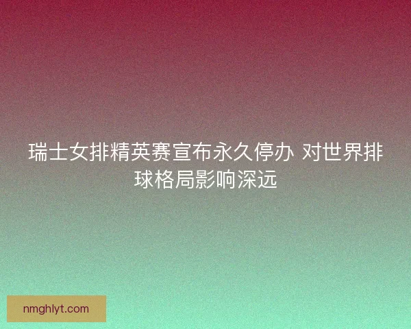 瑞士女排精英赛宣布永久停办 对世界排球格局影响深远