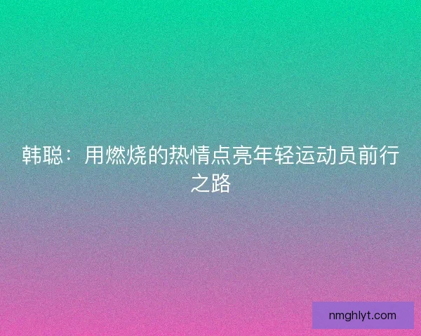 韩聪:用燃烧的热情点亮年轻运动员前行之路 韩聪:用燃烧的热情点亮年轻运动员前行之路