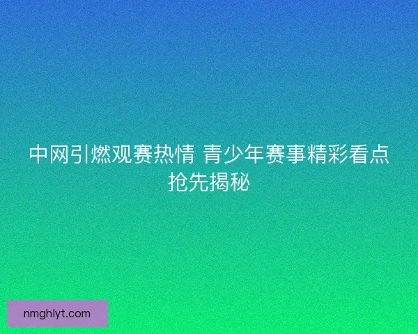 中网引燃观赛热情 青少年赛事精彩看点抢先揭秘 中网引燃观赛热情 青少年赛事精彩看点抢先揭秘