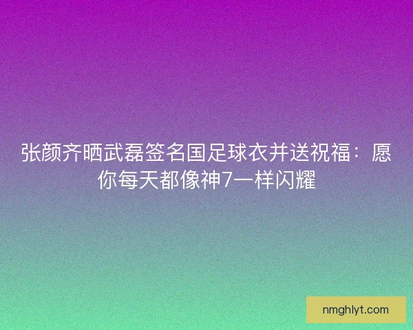 张颜齐晒武磊签名国足球衣并送祝福：愿你每天都像神7一样闪耀