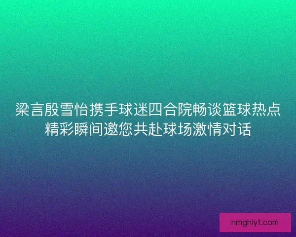 梁言殷雪怡携手球迷四合院畅谈篮球热点精彩瞬间邀您共赴球场激情对话 梁言殷雪怡携手球迷四合院畅谈篮球热点精彩瞬间邀您共赴球场激情对话