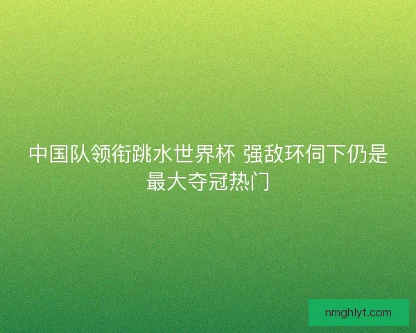中国队领衔跳水世界杯 强敌环伺下仍是最大夺冠热门 中国队领衔跳水世界杯 强敌环伺下仍是最大夺冠热门