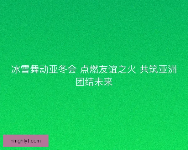 冰雪舞动亚冬会 点燃友谊之火 共筑亚洲团结未来