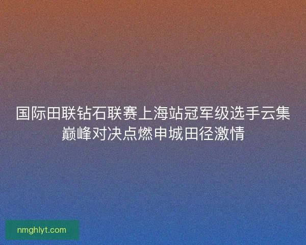 国际田联钻石联赛上海站冠军级选手云集巅峰对决点燃申城田径激情 国际田联钻石联赛上海站冠军级选手云集巅峰对决点燃申城田径激情