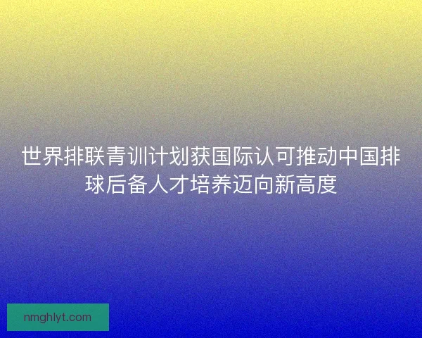 世界排联青训计划获国际认可推动中国排球后备人才培养迈向新高度
