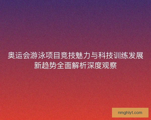 奥运会游泳项目竞技魅力与科技训练发展新趋势全面解析深度观察