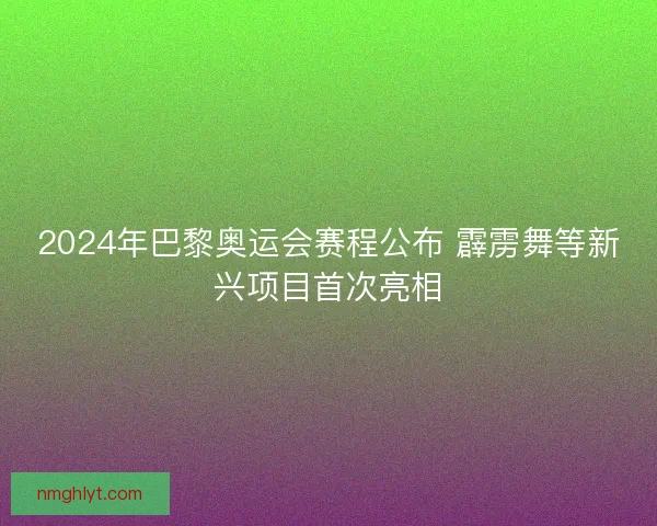 2024年巴黎奥运会赛程公布 霹雳舞等新兴项目首次亮相