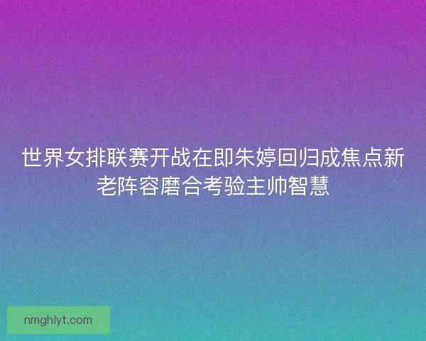 世界女排联赛开战在即朱婷回归成焦点新老阵容磨合考验主帅智慧